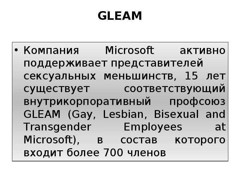 


GLEAM

Компания Microsoft активно поддерживает представителей сексуальных меньшинств, 15 лет существует соответствующий внутрикорпоративный профсоюз GLEAM (Gay, Lesbian, Bisexual and Transgender Employees at Microsoft), в состав которого входит более 700 членов
