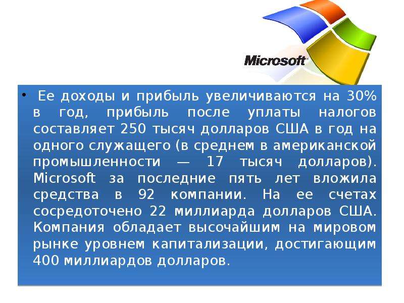 



 Ее доходы и прибыль увеличиваются на 30% в год, прибыль после уплаты налогов составляет 250 тысяч долларов США в год на одного служащего (в среднем в американской промышленности — 17 тысяч долларов). Microsoft за последние пять лет вложила средства в 92 компании. На ее счетах сосредоточено 22 миллиарда долларов США. Компания обладает высочайшим на мировом рынке уровнем капитализации, достигающим 400 миллиардов долларов. 
