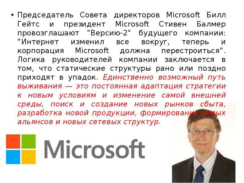 


Председатель Совета директоров Microsoft Билл Гейтс и президент Microsoft Стивен Балмер провозглашают “Версию-2” будущего компании: “Интернет изменил все вокруг, теперь и корпорация Microsoft должна перестроиться”. Логика руководителей компании заключается в том, что статические структуры рано или поздно приходят в упадок. Единственно возможный путь выживания — это постоянная адаптация стратегии к новым условиям и изменение самой внешней среды, поиск и создание новых рынков сбыта, разработка новой продукции, формирование новых альянсов и новых сетевых структур. 
Председатель Совета директоров Microsoft Билл Гейтс и президент Microsoft Стивен Балмер провозглашают “Версию-2” будущего компании: “Интернет изменил все вокруг, теперь и корпорация Microsoft должна перестроиться”. Логика руководителей компании заключается в том, что статические структуры рано или поздно приходят в упадок. Единственно возможный путь выживания — это постоянная адаптация стратегии к новым условиям и изменение самой внешней среды, поиск и создание новых рынков сбыта, разработка новой продукции, формирование новых альянсов и новых сетевых структур. 
