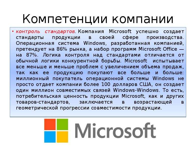 


Компетенции компании
контроль стандартов. Компания Microsoft успешно создает стандарты продукции в своей сфере производства. Операционная система Windows, разработанная компанией, претендует на 86% рынка, а набор программ Microsoft Office — на 87%. Логика контроля над стандартами отличается от обычной логики конкурентной борьбы. Microsoft  испытывает все меньше и меньше проблем с увеличением объема продаж, так как ее продукцию покупают все больше и больше: миллионный покупатель операционной системы Windows не просто отдает компании более 100 долларов США, он создает один миллион совместимых связей Windows-Windows. То есть, потребительская ценность продукции Microsoft, как и других товаров-стандартов, заключается в возрастающей в геометрической прогрессии совместимости продукции.
