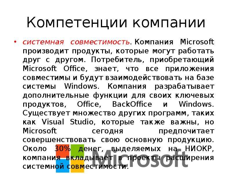 


Компетенции компании
системная совместимость. Компания Microsoft производит продукты, которые могут работать друг с другом. Потребитель, приобретающий Microsoft Office, знает, что все приложения совместимы и будут взаимодействовать на базе системы Windows. Компания разрабатывает дополнительные функции для своих ключевых продуктов, Office, BackOffice и Windows. Существует множество других программ, таких как Visual Studio, которые также важны, но Microsoft сегодня предпочитает совершенствовать свою основную продукцию. Около 30% денег, выделяемых на НИОКР, компания вкладывает в проекты расширения системной совместимости.
