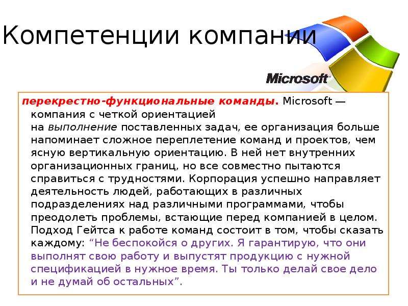 


Компетенции компании
перекрестно-функциональные команды. Microsoft — компания с четкой ориентацией на выполнение поставленных задач, ее организация больше напоминает сложное переплетение команд и проектов, чем ясную вертикальную ориентацию. B ней нет внутренних организационных границ, но все совместно пытаются справиться с трудностями. Корпорация успешно направляет деятельность людей, работающих в различных подразделениях над различными программами, чтобы преодолеть проблемы, встающие перед компанией в целом. Подход Гейтса к работе команд состоит в том, чтобы сказать каждому: “Не беспокойся о других. Я гарантирую, что они выполнят свою работу и выпустят продукцию с нужной спецификацией в нужное время. Ты только делай свое дело и не думай об остальных”. 
