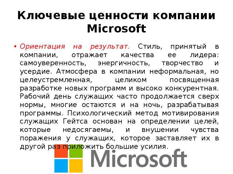 


Ключевые ценности компании Microsoft
Ориентация на результат. Стиль, принятый в компании, отражает качества ее лидера: самоуверенность, энергичность, творчество и усердие. Атмосфера в компании неформальная, но целеустремленная, целиком посвященная разработке новых программ и высоко конкурентная. Рабочий день служащих часто продолжается сверх нормы, многие остаются и на ночь, разрабатывая программы. Психологический метод мотивирования служащих Гейтса основан на определении целей, которые недосягаемы, и внушении чувства поражения у служащих, которое заставляет их в другой раз приложить большие усилия. 
