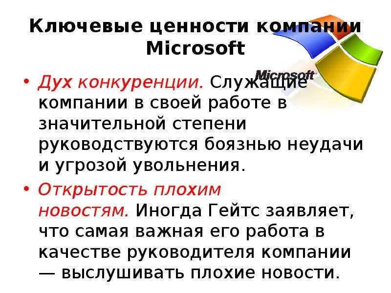 


Ключевые ценности компании Microsoft
Дух конкуренции. Служащие компании в своей работе в значительной степени руководствуются боязнью неудачи и угрозой увольнения.
Открытость плохим новостям. Иногда Гейтс заявляет, что самая важная его работа в качестве руководителя компании — выслушивать плохие новости.
