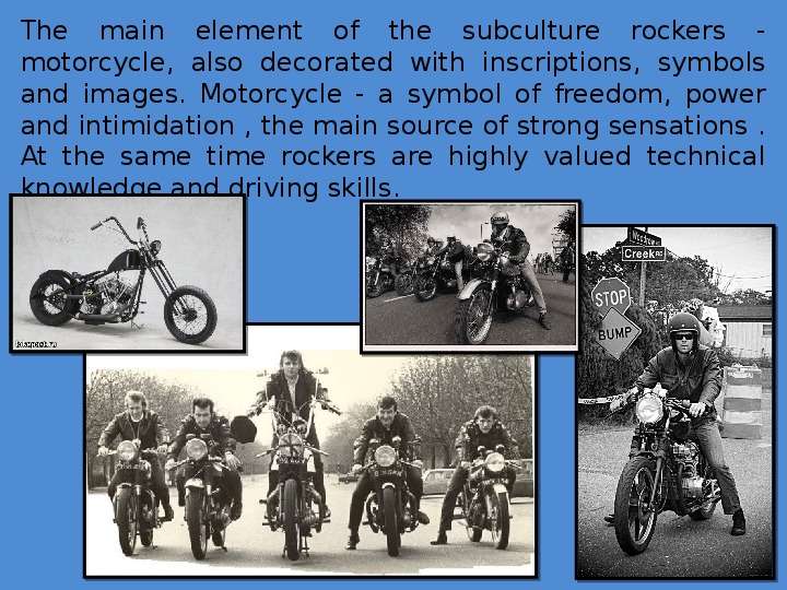 


The main element of the subculture rockers - motorcycle, also decorated with inscriptions, symbols and images. Motorcycle - a symbol of freedom, power and intimidation , the main source of strong sensations . At the same time rockers are highly valued technical knowledge and driving skills.
