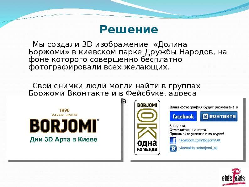 



Решение
     Мы создали 3D изображение  «Долина Боржоми» в киевском парке Дружбы Народов, на фоне которого совершенно бесплатно фотографировали всех желающих. 
     Свои снимки люди могли найти в группах Боржоми Вконтакте и в Фейсбуке, адреса которых указывались на визитках.  
