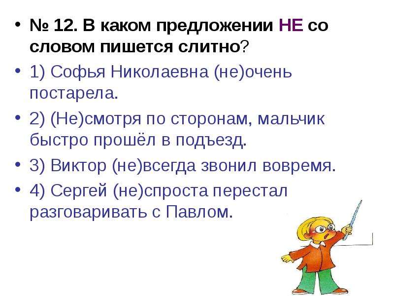 


№ 12. В каком предложении НЕ со словом пишется слитно?
№ 12. В каком предложении НЕ со словом пишется слитно?
1) Софья Николаевна (не)очень постарела.
2) (Не)смотря по сторонам, мальчик быстро прошёл в подъезд.
3) Виктор (не)всегда звонил вовремя.
4) Сергей (не)спроста перестал разговаривать с Павлом.
