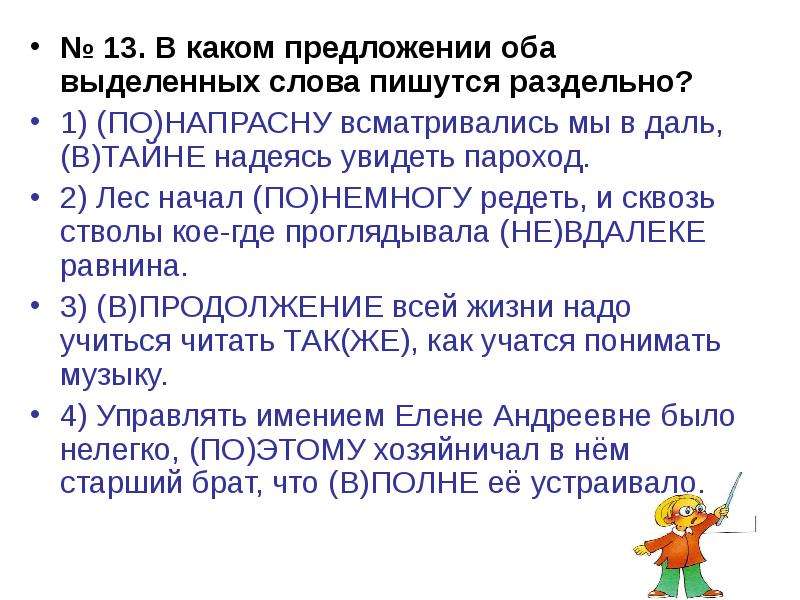 


№ 13. В каком предложении оба выделенных слова пишутся раздельно?
№ 13. В каком предложении оба выделенных слова пишутся раздельно?
1) (ПО)НАПРАСНУ всматривались мы в даль, (В)ТАЙНЕ надеясь увидеть пароход.
2) Лес начал (ПО)НЕМНОГУ редеть, и сквозь стволы кое-где проглядывала (НЕ)ВДАЛЕКЕ равнина.
3) (В)ПРОДОЛЖЕНИЕ всей жизни надо учиться читать ТАК(ЖЕ), как учатся понимать музыку.
4) Управлять имением Елене Андреевне было нелегко, (ПО)ЭТОМУ хозяйничал в нём старший брат, что (В)ПОЛНЕ её устраивало.
