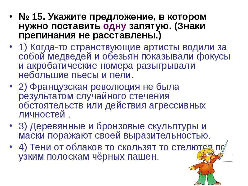 


№ 15. Укажите предложение, в котором нужно поставить одну запятую. (Знаки препинания не расставлены.)
№ 15. Укажите предложение, в котором нужно поставить одну запятую. (Знаки препинания не расставлены.)
1) Когда-то странствующие артисты водили за собой медведей и обезьян показывали фокусы и акробатические номера разыгрывали небольшие пьесы и пели.
2) Французская революция не была результатом случайного стечения обстоятельств или действия агрессивных личностей .
3) Деревянные и бронзовые скульптуры и маски поражают своей выразительностью.
4) Тени от облаков то скользят то стелются по узким полоскам чёрных пашен.
