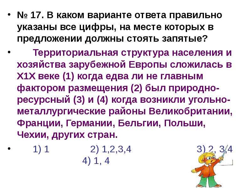 


№ 17. В каком варианте ответа правильно указаны все цифры, на месте которых в предложении должны стоять запятые?
№ 17. В каком варианте ответа правильно указаны все цифры, на месте которых в предложении должны стоять запятые?
	Территориальная структура населения и хозяйства зарубежной Европы сложилась в Х1Х веке (1) когда едва ли не главным фактором размещения (2) был природно-ресурсный (3) и (4) когда возникли угольно-металлургические районы Великобритании, Франции, Германии, Бельгии, Польши, Чехии, других стран.
	1) 1               2) 1,2,3,4                        3) 2, 3,4                          4) 1, 4
