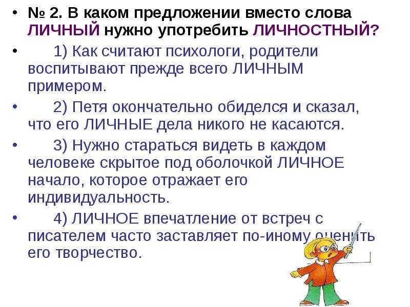 


№ 2. В каком предложении вместо слова ЛИЧНЫЙ нужно употребить ЛИЧНОСТНЫЙ?
№ 2. В каком предложении вместо слова ЛИЧНЫЙ нужно употребить ЛИЧНОСТНЫЙ?
	1) Как считают психологи, родители воспитывают прежде всего ЛИЧНЫМ примером.
	2) Петя окончательно обиделся и сказал, что его ЛИЧНЫЕ дела никого не касаются.
	3) Нужно стараться видеть в каждом человеке скрытое под оболочкой ЛИЧНОЕ начало, которое отражает его индивидуальность.
	4) ЛИЧНОЕ впечатление от встреч с писателем часто заставляет по-иному оценить его творчество.
