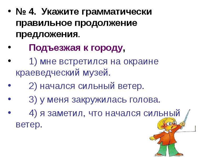 


№ 4.  Укажите грамматически правильное продолжение предложения.
№ 4.  Укажите грамматически правильное продолжение предложения.
	Подъезжая к городу,
	1) мне встретился на окраине краеведческий музей.
	2) начался сильный ветер.
	3) у меня закружилась голова.
	4) я заметил, что начался сильный ветер.
