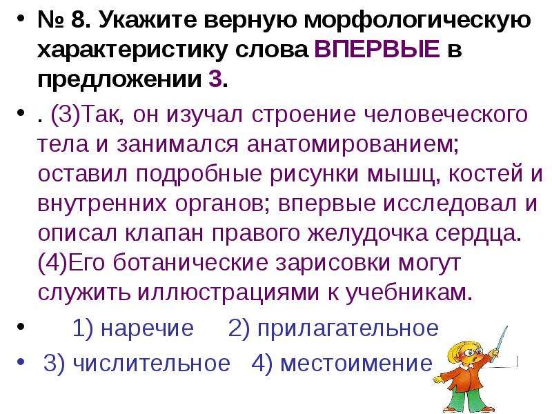 


№ 8. Укажите верную морфологическую характеристику слова ВПЕРВЫЕ в предложении 3.
№ 8. Укажите верную морфологическую характеристику слова ВПЕРВЫЕ в предложении 3.
. (3)Так, он изучал строение человеческого тела и занимался анатомированием; оставил подробные рисунки мышц, костей и внутренних органов; впервые исследовал и описал клапан правого желудочка сердца. (4)Его ботанические зарисовки могут служить иллюстрациями к учебникам. 
	1) наречие     2) прилагательное         
 3) числительное   4) местоимение
