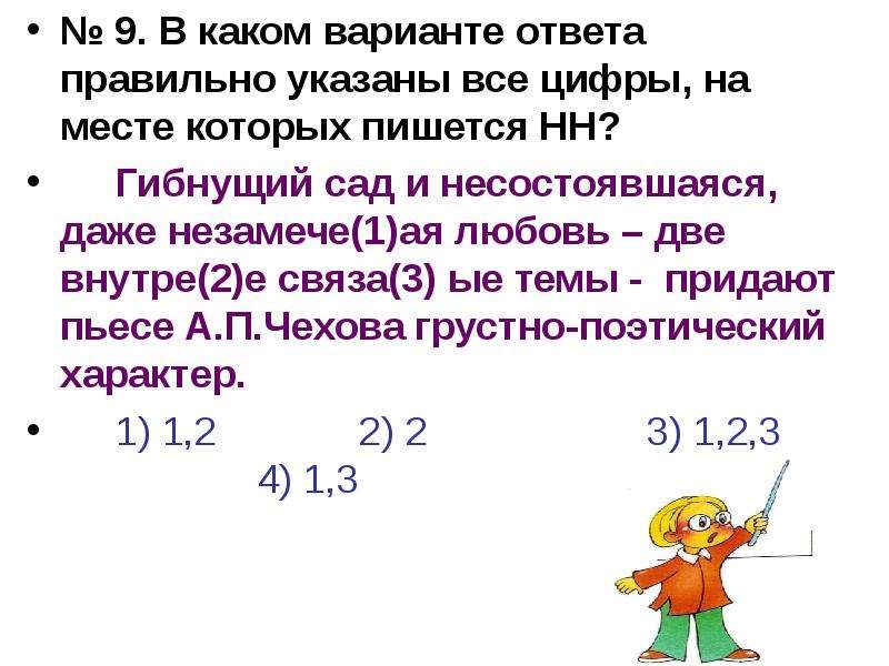 


№ 9. В каком варианте ответа правильно указаны все цифры, на месте которых пишется НН?
№ 9. В каком варианте ответа правильно указаны все цифры, на месте которых пишется НН?
	Гибнущий сад и несостоявшаяся, даже незамече(1)ая любовь – две внутре(2)е связа(3) ые темы -  придают пьесе А.П.Чехова грустно-поэтический характер.
	1) 1,2             2) 2                    3) 1,2,3                        4) 1,3
