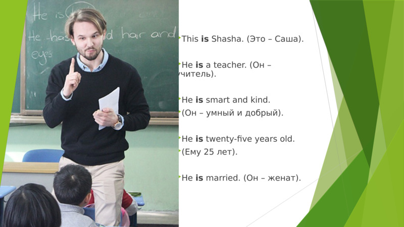     This is Shasha. (Это – Cаша).  He is a teacher. (Он – учитель).  He is smart and kind.   (Он – умный и добрый).  He is twenty-five years old.   (Ему 25 лет).  He is married. (Он – женат).      