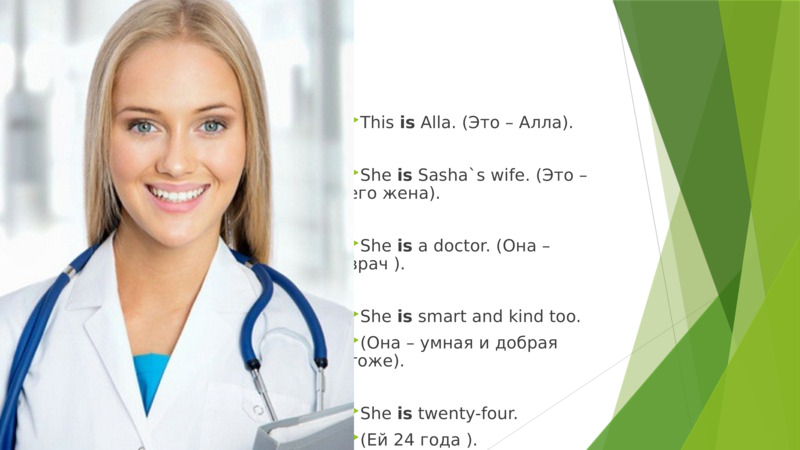     This is Alla. (Это – Aлла).  She is Sasha`s wife. (Это – его жена).  She is a doctor. (Она –врач ).  She is smart and kind too.   (Она – умная и добрая тоже).  She is twenty-four.   (Ей 24 года ).    
