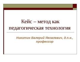 Кейс – метод как педагогическая технология Никитин Валерий Яковлевич, д.п.н., профессор