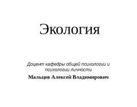 Экология Доцент кафедры общей психологии и психологии личности Мальцев Алексей Владимирович