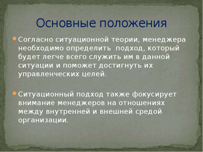 


Основные положения
Согласно ситуационной теории, менеджера необходимо определить  подход, который будет легче всего служить им в данной ситуации и поможет достигнуть их управленческих целей. 
Ситуационный подход также фокусирует внимание менеджеров на отношениях между внутренней и внешней средой организации. 
 
