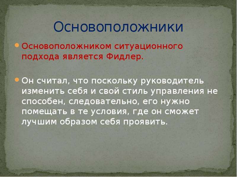 


Основоположники
Основоположником ситуационного подхода является Фидлер. 
Он считал, что поскольку руководитель изменить себя и свой стиль управления не способен, следовательно, его нужно помещать в те условия, где он сможет лучшим образом себя проявить.
