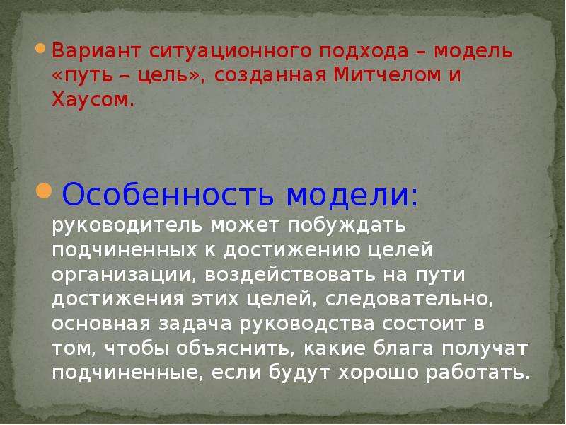 


Вариант ситуационного подхода – модель «путь – цель», созданная Митчелом и Хаусом.
Вариант ситуационного подхода – модель «путь – цель», созданная Митчелом и Хаусом.
Особенность модели: руководитель может побуждать подчиненных к достижению целей организации, воздействовать на пути достижения этих целей, следовательно, основная задача руководства состоит в том, чтобы объяснить, какие блага получат подчиненные, если будут хорошо работать.
