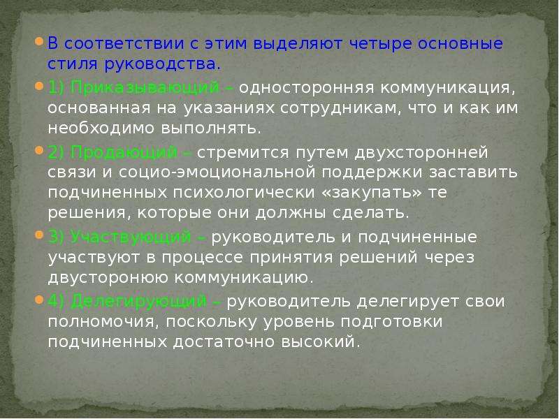 


В соответствии с этим выделяют четыре основные стиля руководства.
В соответствии с этим выделяют четыре основные стиля руководства.
1) Приказывающий – односторонняя коммуникация, основанная на указаниях сотрудникам, что и как им необходимо выполнять.
2) Продающий – стремится путем двухсторонней связи и социо-эмоциональной поддержки заставить подчиненных психологически «закупать» те решения, которые они должны сделать.
3) Участвующий – руководитель и подчиненные участвуют в процессе принятия решений через двусторонюю коммуникацию.
4) Делегирующий – руководитель делегирует свои полномочия, поскольку уровень подготовки подчиненных достаточно высокий.
