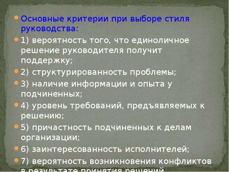 


Основные критерии при выборе стиля руководства:
Основные критерии при выборе стиля руководства:
1) вероятность того, что единоличное решение руководителя получит поддержку;
2) структурированность проблемы;
3) наличие информации и опыта у подчиненных;
4) уровень требований, предъявляемых к решению;
5) причастность подчиненных к делам организации;
6) заинтересованность исполнителей;
7) вероятность возникновения конфликтов в результате принятия решений.
