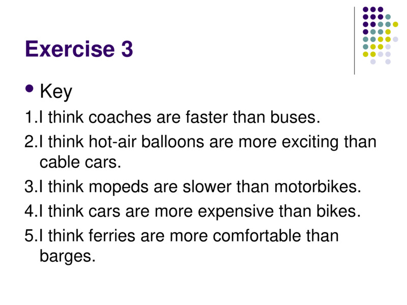 Exercise 3    Key  1.I think coaches are faster than buses.  2.I think hot-air balloons are more exciting than cable cars.  3.I think mopeds are slower than motorbikes.  4.I think cars are more expensive than bikes.  5.I think ferries are more comfortable than barges.    