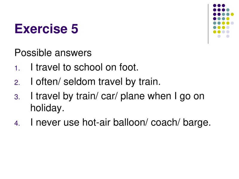 Exercise 5    Possible answers  I travel to school on foot.  I often/ seldom travel by train.  I travel by train/ car/ plane when I go on holiday.  I never use hot-air balloon/ coach/ barge.    