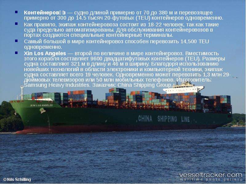 



Контейнерово́з — судно длиной примерно от 70 до 380 м и перевозящее примерно от 300 до 14.5 тысяч 20-футовых (TEU) контейнеров одновременно.
Как правило, экипаж контейнеровоза состоит из 18-22 человек, так как такие суда предельно автоматизированы. Для обслуживания контейнеровозов в портах создаются специальные контейнерные терминалы.
Самый большой в мире контейнеровоз способен перевозить 14,500 TEU одновременно.
Xin Los Angeles — второй по величине в мире контейнеровоз. Вместимость этого корабля составляет 9600 двадцатифутовых контейнеров (TEU). Размеры судна составляют 321 м в длину и 46 м в ширину. Благодоря использованию новейших технологий в области электроники и компьютерной техники, экипаж судна составляет всего 19 человек. Одновременно может перевозить 1,3 млн 29-дюймовых телевизоров или 50 млн мобильных телефонов. Изготовитель: Samsung Heavy Industries. Заказчик: China Shipping Group.
