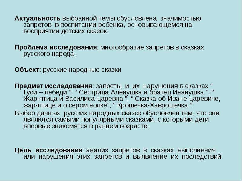 


Актуальность выбранной темы обусловлена  значимостью запретов  в воспитании ребенка, основывающемся на восприятии детских сказок.
Актуальность выбранной темы обусловлена  значимостью запретов  в воспитании ребенка, основывающемся на восприятии детских сказок.

Проблема исследования: многообразие запретов в сказках русского народа.

Объект: русские народные сказки

Предмет исследования: запреты  и  их  нарушения в сказках “ Гуси – лебеди ”, “ Сестрица Алёнушка и братец Иванушка ”, “ Жар-птица и Василиса-царевна ”, “ Сказка об Иване-царевиче, жар-птице и о сером волке”, “ Крошечка-Хаврошечка ”. 
Выбор данных  русских народных сказок обусловлен тем, что они являются самыми популярными сказками, с которыми дети впервые знакомятся в раннем возрасте. 
  

Цель  исследования: анализ  запретов  в  сказках, выполнения  или  нарушения  этих  запретов  и  выявление  их  последствий
