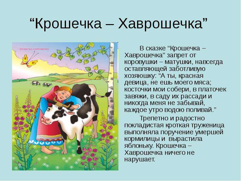 


“Крошечка – Хаврошечка” 
		В сказке “Крошечка – Хаврошечка” запрет от коровушки – матушки, навсегда оставляющей заботливую хозяюшку: “А ты, красная девица, не ешь моего мяса; косточки мои собери, в платочек завяжи, в саду их рассади и никогда меня не забывай, каждое утро водою поливай.”
		Трепетно и радостно покладистая кроткая труженица выполняла поручение умершей кормилицы и  вырастила яблоньку. Крошечка – Хаврошечка ничего не нарушает.
