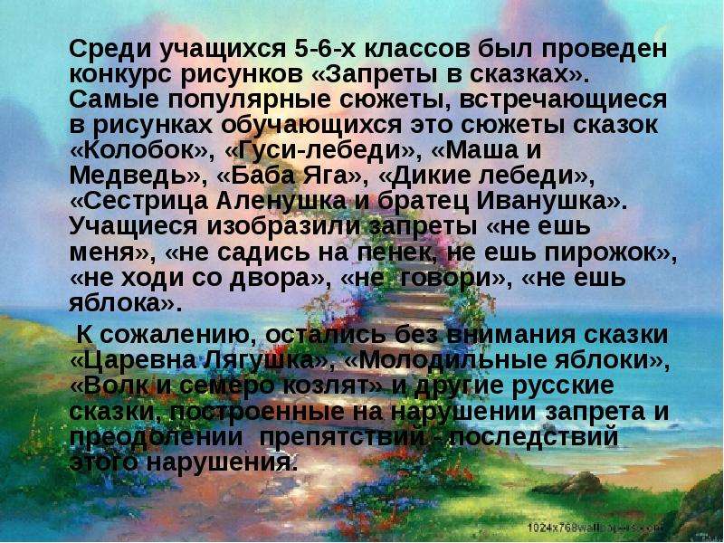 



		Среди учащихся 5-6-х классов был проведен конкурс рисунков «Запреты в сказках». Самые популярные сюжеты, встречающиеся в рисунках обучающихся это сюжеты сказок  «Колобок», «Гуси-лебеди», «Маша и Медведь», «Баба Яга», «Дикие лебеди», «Сестрица Аленушка и братец Иванушка». Учащиеся изобразили запреты «не ешь меня», «не садись на пенек, не ешь пирожок», «не ходи со двора», «не  говори», «не ешь яблока».
		 К сожалению, остались без внимания сказки «Царевна Лягушка», «Молодильные яблоки», «Волк и семеро козлят» и другие русские сказки, построенные на нарушении запрета и преодолении  препятствий - последствий этого нарушения.
