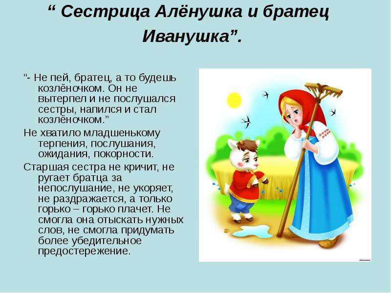 


“ Сестрица Алёнушка и братец    Иванушка”. 

“- Не пей, братец, а то будешь козлёночком. Он не вытерпел и не послушался сестры, напился и стал козлёночком.”
Не хватило младшенькому терпения, послушания, ожидания, покорности.
Старшая сестра не кричит, не ругает братца за непослушание, не укоряет, не раздражается, а только горько – горько плачет. Не смогла она отыскать нужных слов, не смогла придумать более убедительное предостережение.
