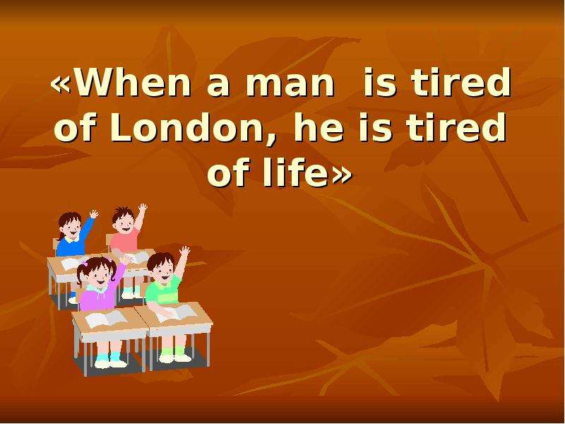 When a man is tired of London, he is tired of Life. He is tired.