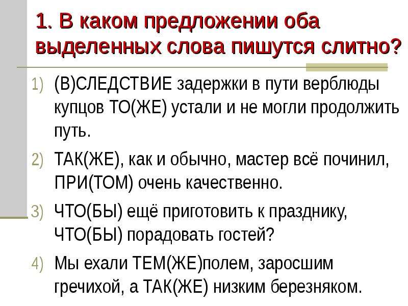 


1. В каком предложении оба выделенных слова пишутся слитно?
(В)СЛЕДСТВИЕ задержки в пути верблюды купцов ТО(ЖЕ) устали и не могли продолжить путь.
ТАК(ЖЕ), как и обычно, мастер всё починил, ПРИ(ТОМ) очень качественно.
ЧТО(БЫ) ещё приготовить к празднику, ЧТО(БЫ) порадовать гостей?
Мы ехали ТЕМ(ЖЕ)полем, заросшим гречихой, а ТАК(ЖЕ) низким березняком.
