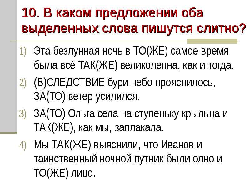 


10. В каком предложении оба выделенных слова пишутся слитно?
Эта безлунная ночь в ТО(ЖЕ) самое время была всё ТАК(ЖЕ) великолепна, как и тогда.
(В)СЛЕДСТВИЕ бури небо прояснилось, ЗА(ТО) ветер усилился.
ЗА(ТО) Ольга села на ступеньку крыльца и ТАК(ЖЕ), как мы, заплакала.
Мы ТАК(ЖЕ) выяснили, что Иванов и таинственный ночной путник были одно и ТО(ЖЕ) лицо.
