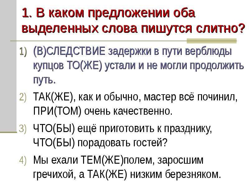 


1. В каком предложении оба выделенных слова пишутся слитно?
(В)СЛЕДСТВИЕ задержки в пути верблюды купцов ТО(ЖЕ) устали и не могли продолжить путь.
ТАК(ЖЕ), как и обычно, мастер всё починил, ПРИ(ТОМ) очень качественно.
ЧТО(БЫ) ещё приготовить к празднику, ЧТО(БЫ) порадовать гостей?
Мы ехали ТЕМ(ЖЕ)полем, заросшим гречихой, а ТАК(ЖЕ) низким березняком.
