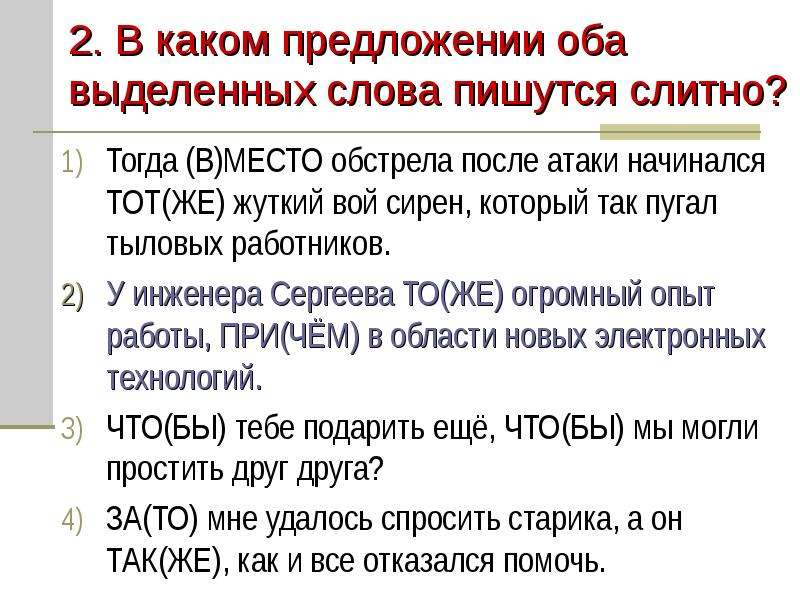 


2. В каком предложении оба выделенных слова пишутся слитно?
Тогда (В)МЕСТО обстрела после атаки начинался ТОТ(ЖЕ) жуткий вой сирен, который так пугал тыловых работников.
У инженера Сергеева ТО(ЖЕ) огромный опыт работы, ПРИ(ЧЁМ) в области новых электронных технологий.
ЧТО(БЫ) тебе подарить ещё, ЧТО(БЫ) мы могли простить друг друга?
ЗА(ТО) мне удалось спросить старика, а он ТАК(ЖЕ), как и все отказался помочь.
