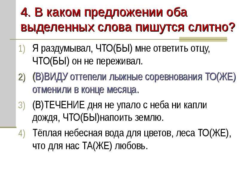 


4. В каком предложении оба выделенных слова пишутся слитно?
Я раздумывал, ЧТО(БЫ) мне ответить отцу, ЧТО(БЫ) он не переживал.
(В)ВИДУ оттепели лыжные соревнования ТО(ЖЕ) отменили в конце месяца.
(В)ТЕЧЕНИЕ дня не упало с неба ни капли дождя, ЧТО(БЫ)напоить землю.
Тёплая небесная вода для цветов, леса ТО(ЖЕ), что для нас ТА(ЖЕ) любовь.
