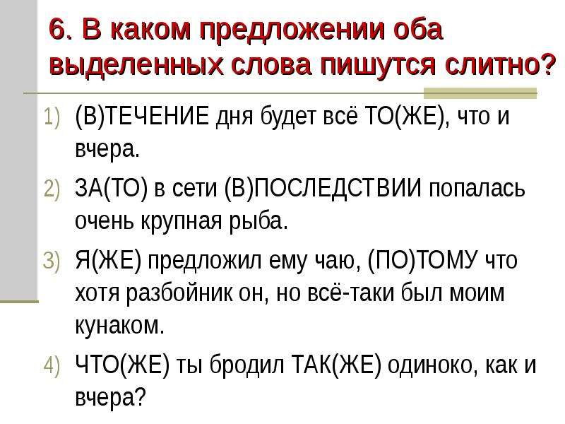 


6. В каком предложении оба выделенных слова пишутся слитно?
(В)ТЕЧЕНИЕ дня будет всё ТО(ЖЕ), что и вчера.
ЗА(ТО) в сети (В)ПОСЛЕДСТВИИ попалась очень крупная рыба.
Я(ЖЕ) предложил ему чаю, (ПО)ТОМУ что хотя разбойник он, но всё-таки был моим кунаком.
ЧТО(ЖЕ) ты бродил ТАК(ЖЕ) одиноко, как и вчера?
