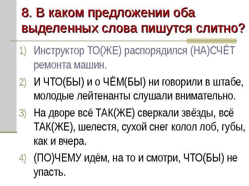 


8. В каком предложении оба выделенных слова пишутся слитно?
Инструктор ТО(ЖЕ) распорядился (НА)СЧЁТ ремонта машин.
И ЧТО(БЫ) и о ЧЁМ(БЫ) ни говорили в штабе, молодые лейтенанты слушали внимательно.
На дворе всё ТАК(ЖЕ) сверкали звёзды, всё ТАК(ЖЕ), шелестя, сухой снег колол лоб, губы, как и вчера.
(ПО)ЧЕМУ идём, на то и смотри, ЧТО(БЫ) не упасть.
