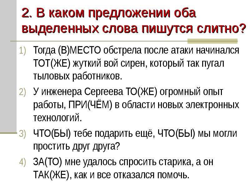 


2. В каком предложении оба выделенных слова пишутся слитно?
Тогда (В)МЕСТО обстрела после атаки начинался ТОТ(ЖЕ) жуткий вой сирен, который так пугал тыловых работников.
У инженера Сергеева ТО(ЖЕ) огромный опыт работы, ПРИ(ЧЁМ) в области новых электронных технологий.
ЧТО(БЫ) тебе подарить ещё, ЧТО(БЫ) мы могли простить друг друга?
ЗА(ТО) мне удалось спросить старика, а он ТАК(ЖЕ), как и все отказался помочь.
