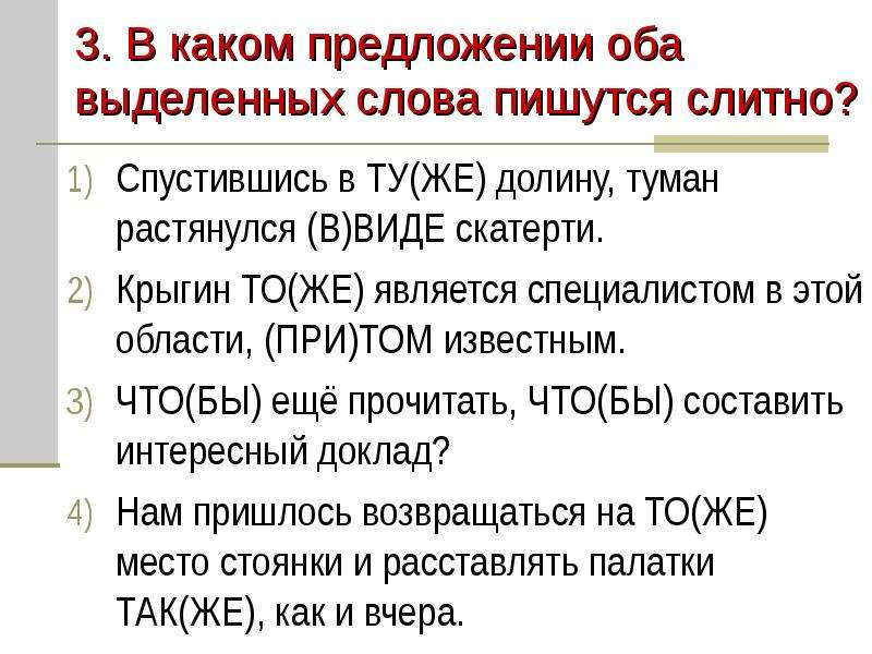 


3. В каком предложении оба выделенных слова пишутся слитно?
Спустившись в ТУ(ЖЕ) долину, туман растянулся (В)ВИДЕ скатерти.
Крыгин ТО(ЖЕ) является специалистом в этой области, (ПРИ)ТОМ известным.
ЧТО(БЫ) ещё прочитать, ЧТО(БЫ) составить интересный доклад?
Нам пришлось возвращаться на ТО(ЖЕ) место стоянки и расставлять палатки ТАК(ЖЕ), как и вчера.
