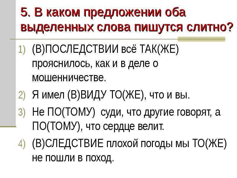 


5. В каком предложении оба выделенных слова пишутся слитно?
(В)ПОСЛЕДСТВИИ всё ТАК(ЖЕ) прояснилось, как и в деле о мошенничестве.
Я имел (В)ВИДУ ТО(ЖЕ), что и вы.
Не ПО(ТОМУ)  суди, что другие говорят, а ПО(ТОМУ), что сердце велит.
(В)СЛЕДСТВИЕ плохой погоды мы ТО(ЖЕ) не пошли в поход.
