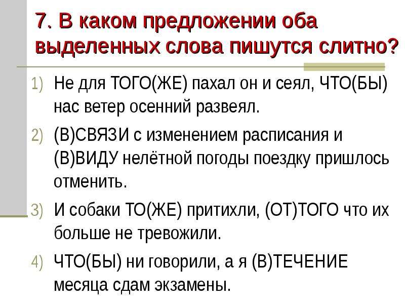 


7. В каком предложении оба выделенных слова пишутся слитно?
Не для ТОГО(ЖЕ) пахал он и сеял, ЧТО(БЫ) нас ветер осенний развеял.
(В)СВЯЗИ с изменением расписания и (В)ВИДУ нелётной погоды поездку пришлось отменить.
И собаки ТО(ЖЕ) притихли, (ОТ)ТОГО что их больше не тревожили.
ЧТО(БЫ) ни говорили, а я (В)ТЕЧЕНИЕ месяца сдам экзамены.
