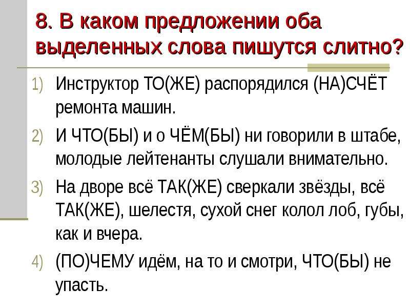 


8. В каком предложении оба выделенных слова пишутся слитно?
Инструктор ТО(ЖЕ) распорядился (НА)СЧЁТ ремонта машин.
И ЧТО(БЫ) и о ЧЁМ(БЫ) ни говорили в штабе, молодые лейтенанты слушали внимательно.
На дворе всё ТАК(ЖЕ) сверкали звёзды, всё ТАК(ЖЕ), шелестя, сухой снег колол лоб, губы, как и вчера.
(ПО)ЧЕМУ идём, на то и смотри, ЧТО(БЫ) не упасть.
