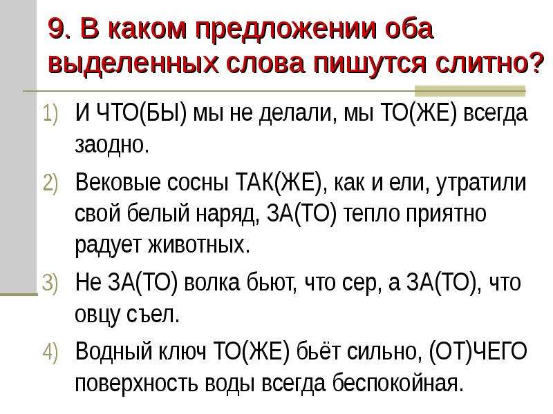 


9. В каком предложении оба выделенных слова пишутся слитно?
И ЧТО(БЫ) мы не делали, мы ТО(ЖЕ) всегда заодно.
Вековые сосны ТАК(ЖЕ), как и ели, утратили свой белый наряд, ЗА(ТО) тепло приятно радует животных.
Не ЗА(ТО) волка бьют, что сер, а ЗА(ТО), что овцу съел.
Водный ключ ТО(ЖЕ) бьёт сильно, (ОТ)ЧЕГО поверхность воды всегда беспокойная.
