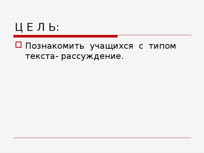 Ц Е Л Ь:
Познакомить учащихся с типом текста- рассуждение.