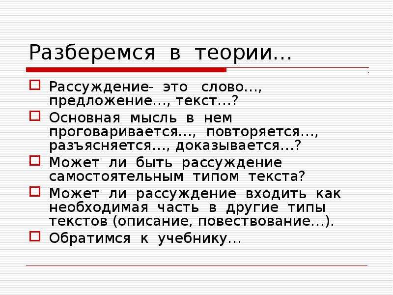 Разберемся в теории…
Рассуждение- это слово…, предложение…, текст…?
Основная мысль в нем проговаривается…, повторяется…, разъясняется…, доказывается…?
Может ли быть рассуждение самостоятельным типом текста?
Может ли рассуждение входить как необходимая часть в другие типы текстов (описание, повествование…).
Обратимся к учебнику…